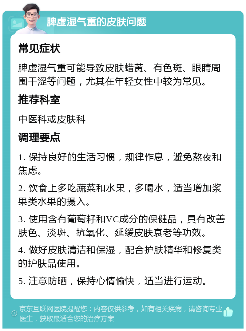 脾虚湿气重的皮肤问题 常见症状 脾虚湿气重可能导致皮肤蜡黄、有色斑、眼睛周围干涩等问题，尤其在年轻女性中较为常见。 推荐科室 中医科或皮肤科 调理要点 1. 保持良好的生活习惯，规律作息，避免熬夜和焦虑。 2. 饮食上多吃蔬菜和水果，多喝水，适当增加浆果类水果的摄入。 3. 使用含有葡萄籽和VC成分的保健品，具有改善肤色、淡斑、抗氧化、延缓皮肤衰老等功效。 4. 做好皮肤清洁和保湿，配合护肤精华和修复类的护肤品使用。 5. 注意防晒，保持心情愉快，适当进行运动。