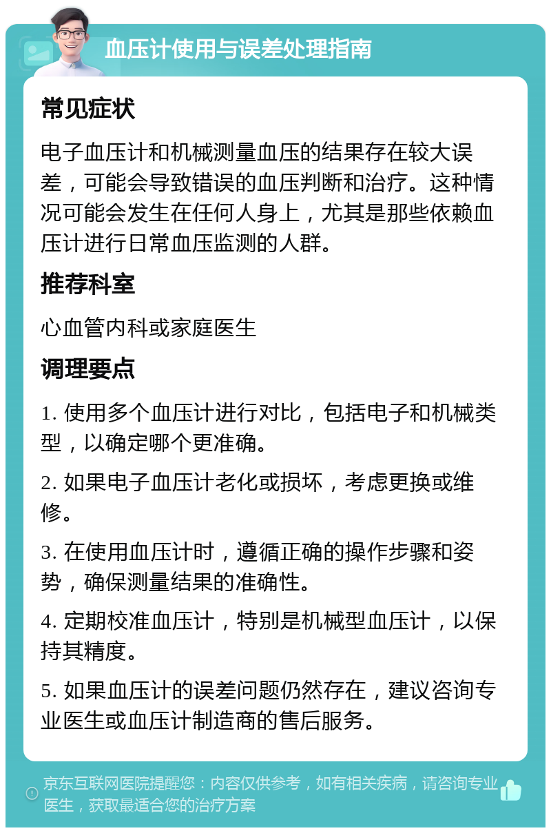 血压计使用与误差处理指南 常见症状 电子血压计和机械测量血压的结果存在较大误差，可能会导致错误的血压判断和治疗。这种情况可能会发生在任何人身上，尤其是那些依赖血压计进行日常血压监测的人群。 推荐科室 心血管内科或家庭医生 调理要点 1. 使用多个血压计进行对比，包括电子和机械类型，以确定哪个更准确。 2. 如果电子血压计老化或损坏，考虑更换或维修。 3. 在使用血压计时，遵循正确的操作步骤和姿势，确保测量结果的准确性。 4. 定期校准血压计，特别是机械型血压计，以保持其精度。 5. 如果血压计的误差问题仍然存在，建议咨询专业医生或血压计制造商的售后服务。