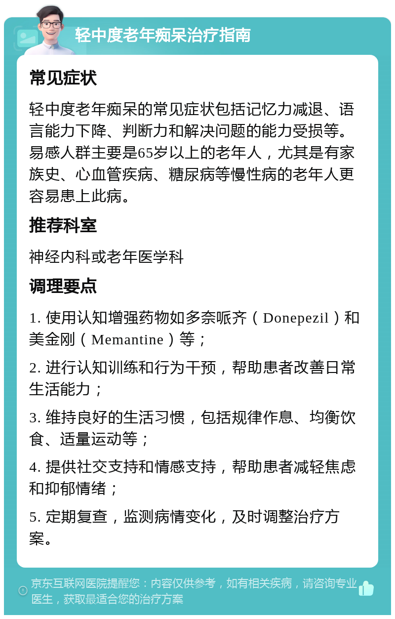 轻中度老年痴呆治疗指南 常见症状 轻中度老年痴呆的常见症状包括记忆力减退、语言能力下降、判断力和解决问题的能力受损等。易感人群主要是65岁以上的老年人，尤其是有家族史、心血管疾病、糖尿病等慢性病的老年人更容易患上此病。 推荐科室 神经内科或老年医学科 调理要点 1. 使用认知增强药物如多奈哌齐（Donepezil）和美金刚（Memantine）等； 2. 进行认知训练和行为干预，帮助患者改善日常生活能力； 3. 维持良好的生活习惯，包括规律作息、均衡饮食、适量运动等； 4. 提供社交支持和情感支持，帮助患者减轻焦虑和抑郁情绪； 5. 定期复查，监测病情变化，及时调整治疗方案。