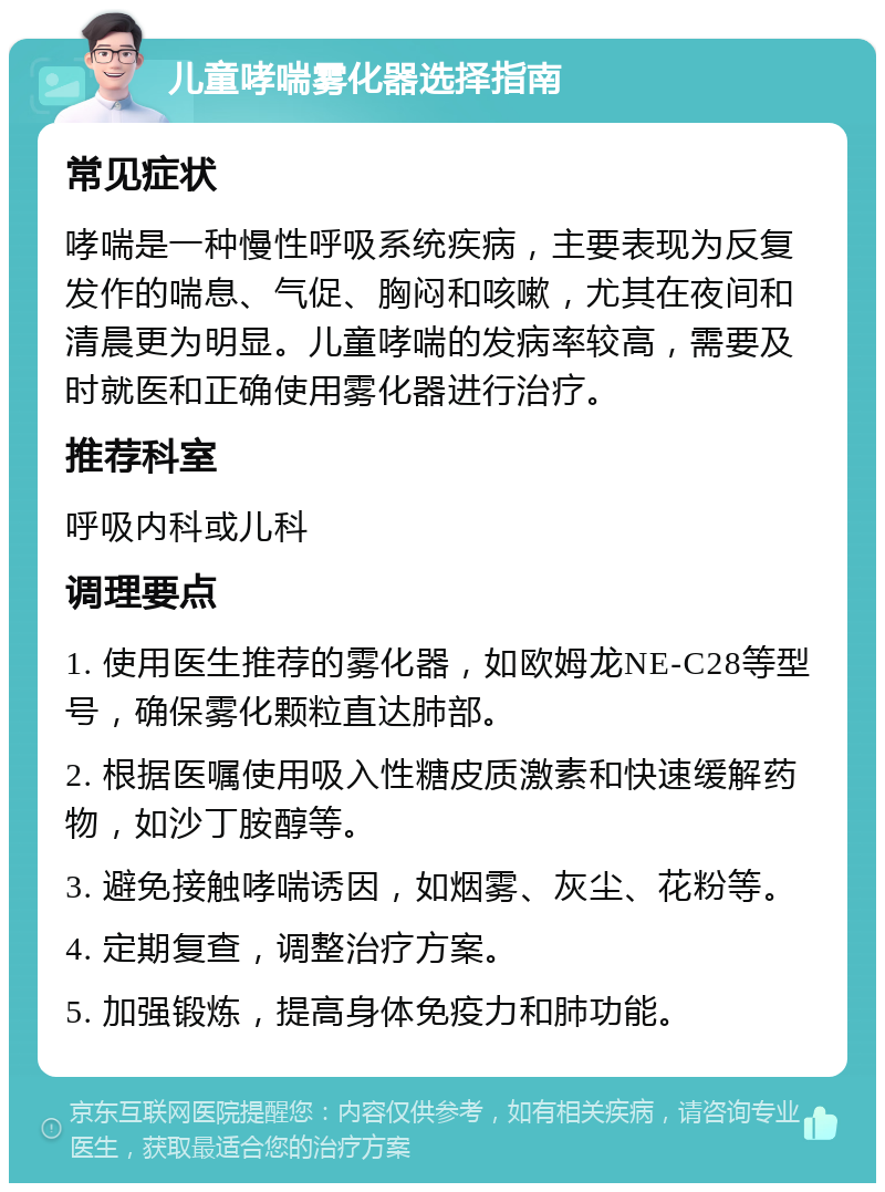 儿童哮喘雾化器选择指南 常见症状 哮喘是一种慢性呼吸系统疾病，主要表现为反复发作的喘息、气促、胸闷和咳嗽，尤其在夜间和清晨更为明显。儿童哮喘的发病率较高，需要及时就医和正确使用雾化器进行治疗。 推荐科室 呼吸内科或儿科 调理要点 1. 使用医生推荐的雾化器，如欧姆龙NE-C28等型号，确保雾化颗粒直达肺部。 2. 根据医嘱使用吸入性糖皮质激素和快速缓解药物，如沙丁胺醇等。 3. 避免接触哮喘诱因，如烟雾、灰尘、花粉等。 4. 定期复查，调整治疗方案。 5. 加强锻炼，提高身体免疫力和肺功能。