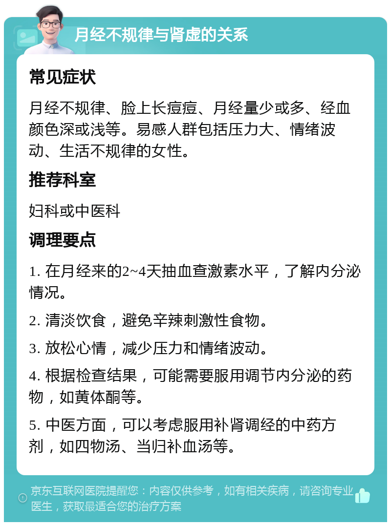 月经不规律与肾虚的关系 常见症状 月经不规律、脸上长痘痘、月经量少或多、经血颜色深或浅等。易感人群包括压力大、情绪波动、生活不规律的女性。 推荐科室 妇科或中医科 调理要点 1. 在月经来的2~4天抽血查激素水平，了解内分泌情况。 2. 清淡饮食，避免辛辣刺激性食物。 3. 放松心情，减少压力和情绪波动。 4. 根据检查结果，可能需要服用调节内分泌的药物，如黄体酮等。 5. 中医方面，可以考虑服用补肾调经的中药方剂，如四物汤、当归补血汤等。