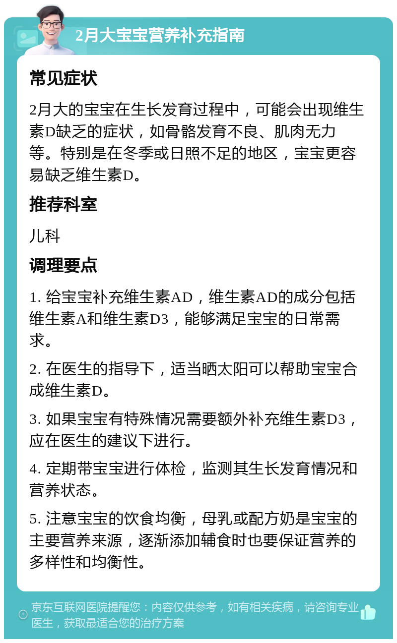 2月大宝宝营养补充指南 常见症状 2月大的宝宝在生长发育过程中，可能会出现维生素D缺乏的症状，如骨骼发育不良、肌肉无力等。特别是在冬季或日照不足的地区，宝宝更容易缺乏维生素D。 推荐科室 儿科 调理要点 1. 给宝宝补充维生素AD，维生素AD的成分包括维生素A和维生素D3，能够满足宝宝的日常需求。 2. 在医生的指导下，适当晒太阳可以帮助宝宝合成维生素D。 3. 如果宝宝有特殊情况需要额外补充维生素D3，应在医生的建议下进行。 4. 定期带宝宝进行体检，监测其生长发育情况和营养状态。 5. 注意宝宝的饮食均衡，母乳或配方奶是宝宝的主要营养来源，逐渐添加辅食时也要保证营养的多样性和均衡性。