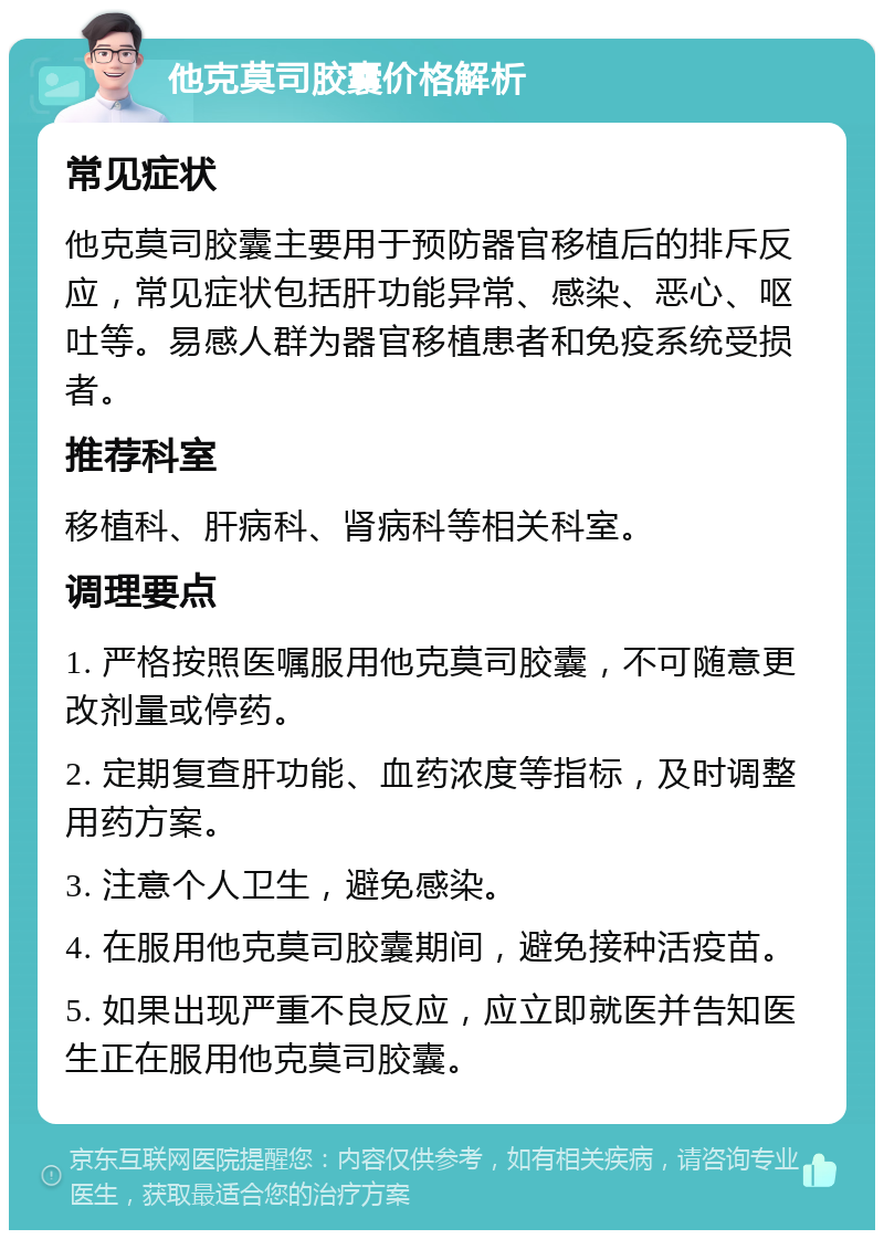 他克莫司胶囊价格解析 常见症状 他克莫司胶囊主要用于预防器官移植后的排斥反应，常见症状包括肝功能异常、感染、恶心、呕吐等。易感人群为器官移植患者和免疫系统受损者。 推荐科室 移植科、肝病科、肾病科等相关科室。 调理要点 1. 严格按照医嘱服用他克莫司胶囊，不可随意更改剂量或停药。 2. 定期复查肝功能、血药浓度等指标，及时调整用药方案。 3. 注意个人卫生，避免感染。 4. 在服用他克莫司胶囊期间，避免接种活疫苗。 5. 如果出现严重不良反应，应立即就医并告知医生正在服用他克莫司胶囊。