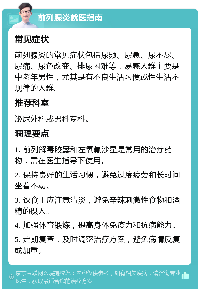 前列腺炎就医指南 常见症状 前列腺炎的常见症状包括尿频、尿急、尿不尽、尿痛、尿色改变、排尿困难等，易感人群主要是中老年男性，尤其是有不良生活习惯或性生活不规律的人群。 推荐科室 泌尿外科或男科专科。 调理要点 1. 前列解毒胶囊和左氧氟沙星是常用的治疗药物，需在医生指导下使用。 2. 保持良好的生活习惯，避免过度疲劳和长时间坐着不动。 3. 饮食上应注意清淡，避免辛辣刺激性食物和酒精的摄入。 4. 加强体育锻炼，提高身体免疫力和抗病能力。 5. 定期复查，及时调整治疗方案，避免病情反复或加重。