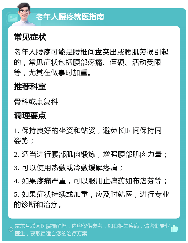 老年人腰疼就医指南 常见症状 老年人腰疼可能是腰椎间盘突出或腰肌劳损引起的，常见症状包括腰部疼痛、僵硬、活动受限等，尤其在做事时加重。 推荐科室 骨科或康复科 调理要点 1. 保持良好的坐姿和站姿，避免长时间保持同一姿势； 2. 适当进行腰部肌肉锻炼，增强腰部肌肉力量； 3. 可以使用热敷或冷敷缓解疼痛； 4. 如果疼痛严重，可以服用止痛药如布洛芬等； 5. 如果症状持续或加重，应及时就医，进行专业的诊断和治疗。