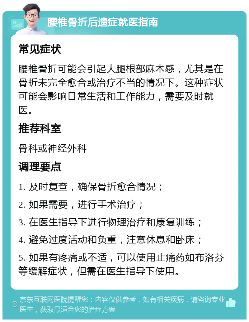 腰椎骨折后遗症就医指南 常见症状 腰椎骨折可能会引起大腿根部麻木感，尤其是在骨折未完全愈合或治疗不当的情况下。这种症状可能会影响日常生活和工作能力，需要及时就医。 推荐科室 骨科或神经外科 调理要点 1. 及时复查，确保骨折愈合情况； 2. 如果需要，进行手术治疗； 3. 在医生指导下进行物理治疗和康复训练； 4. 避免过度活动和负重，注意休息和卧床； 5. 如果有疼痛或不适，可以使用止痛药如布洛芬等缓解症状，但需在医生指导下使用。