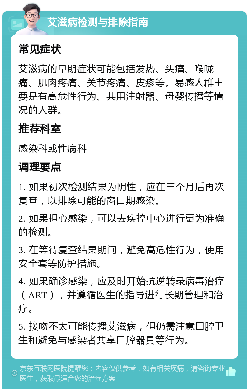 艾滋病检测与排除指南 常见症状 艾滋病的早期症状可能包括发热、头痛、喉咙痛、肌肉疼痛、关节疼痛、皮疹等。易感人群主要是有高危性行为、共用注射器、母婴传播等情况的人群。 推荐科室 感染科或性病科 调理要点 1. 如果初次检测结果为阴性，应在三个月后再次复查，以排除可能的窗口期感染。 2. 如果担心感染，可以去疾控中心进行更为准确的检测。 3. 在等待复查结果期间，避免高危性行为，使用安全套等防护措施。 4. 如果确诊感染，应及时开始抗逆转录病毒治疗（ART），并遵循医生的指导进行长期管理和治疗。 5. 接吻不太可能传播艾滋病，但仍需注意口腔卫生和避免与感染者共享口腔器具等行为。