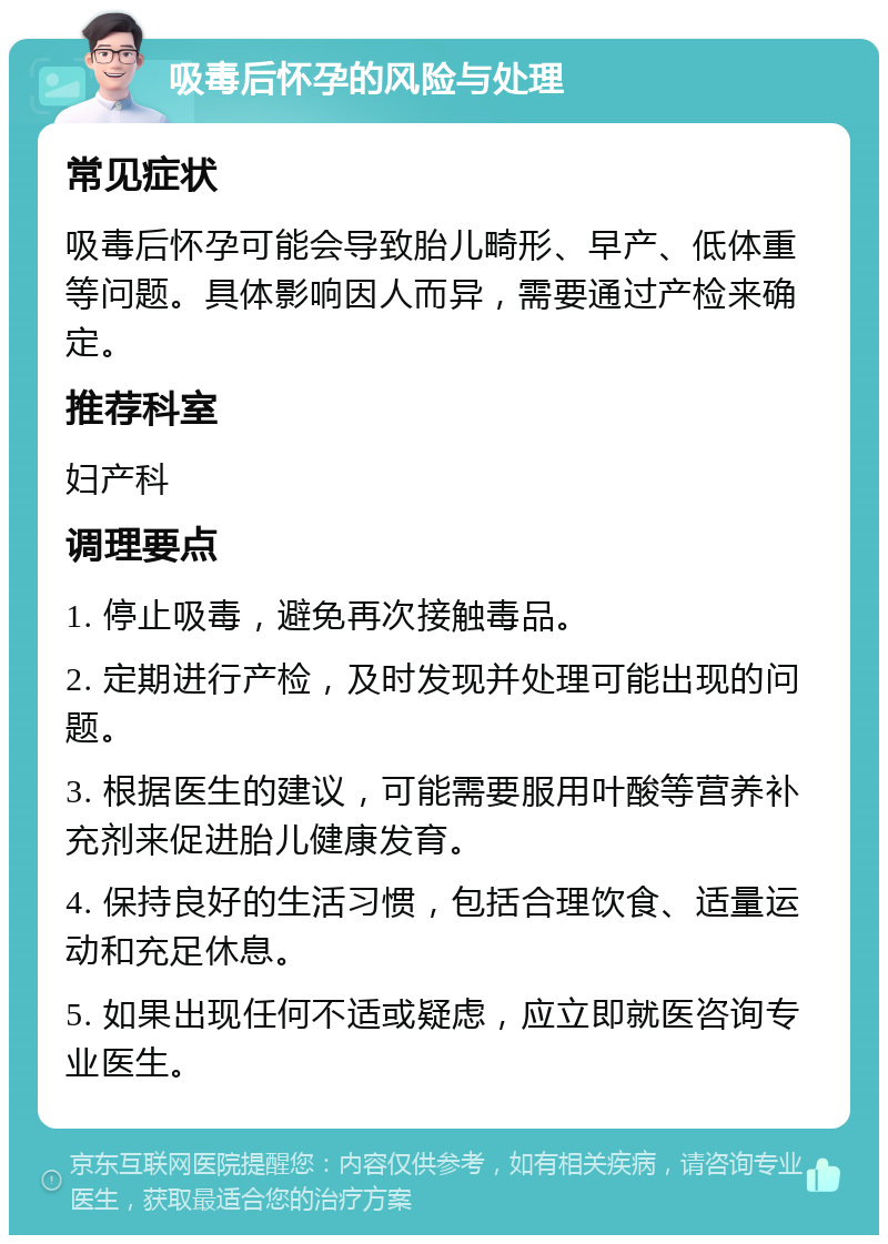 吸毒后怀孕的风险与处理 常见症状 吸毒后怀孕可能会导致胎儿畸形、早产、低体重等问题。具体影响因人而异，需要通过产检来确定。 推荐科室 妇产科 调理要点 1. 停止吸毒，避免再次接触毒品。 2. 定期进行产检，及时发现并处理可能出现的问题。 3. 根据医生的建议，可能需要服用叶酸等营养补充剂来促进胎儿健康发育。 4. 保持良好的生活习惯，包括合理饮食、适量运动和充足休息。 5. 如果出现任何不适或疑虑，应立即就医咨询专业医生。