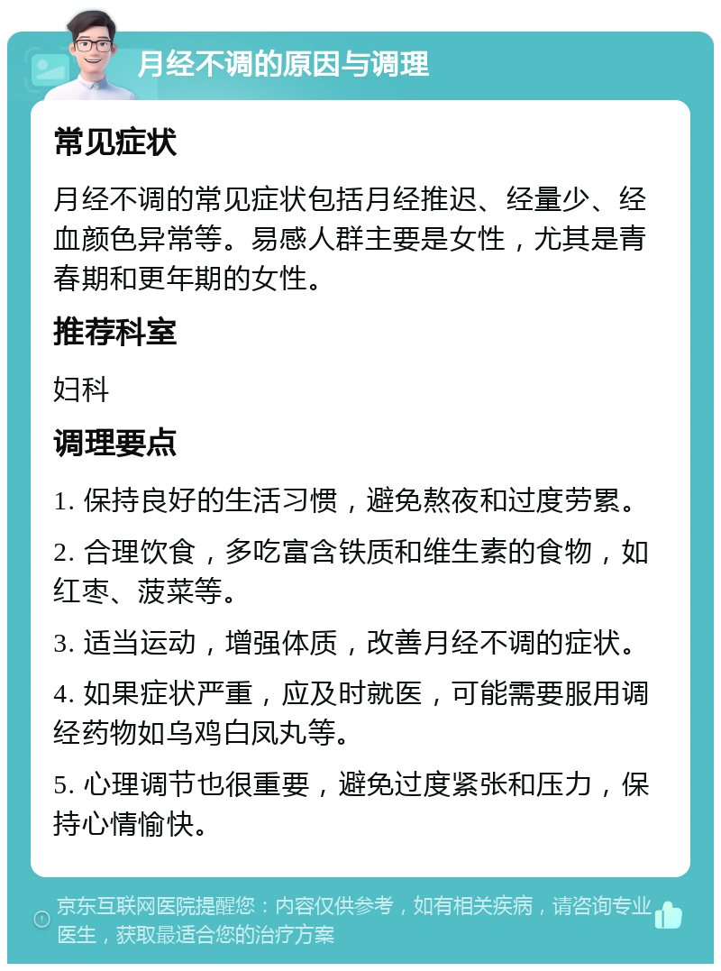 月经不调的原因与调理 常见症状 月经不调的常见症状包括月经推迟、经量少、经血颜色异常等。易感人群主要是女性，尤其是青春期和更年期的女性。 推荐科室 妇科 调理要点 1. 保持良好的生活习惯，避免熬夜和过度劳累。 2. 合理饮食，多吃富含铁质和维生素的食物，如红枣、菠菜等。 3. 适当运动，增强体质，改善月经不调的症状。 4. 如果症状严重，应及时就医，可能需要服用调经药物如乌鸡白凤丸等。 5. 心理调节也很重要，避免过度紧张和压力，保持心情愉快。