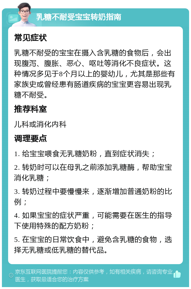 乳糖不耐受宝宝转奶指南 常见症状 乳糖不耐受的宝宝在摄入含乳糖的食物后，会出现腹泻、腹胀、恶心、呕吐等消化不良症状。这种情况多见于8个月以上的婴幼儿，尤其是那些有家族史或曾经患有肠道疾病的宝宝更容易出现乳糖不耐受。 推荐科室 儿科或消化内科 调理要点 1. 给宝宝喂食无乳糖奶粉，直到症状消失； 2. 转奶时可以在母乳之前添加乳糖酶，帮助宝宝消化乳糖； 3. 转奶过程中要慢慢来，逐渐增加普通奶粉的比例； 4. 如果宝宝的症状严重，可能需要在医生的指导下使用特殊的配方奶粉； 5. 在宝宝的日常饮食中，避免含乳糖的食物，选择无乳糖或低乳糖的替代品。