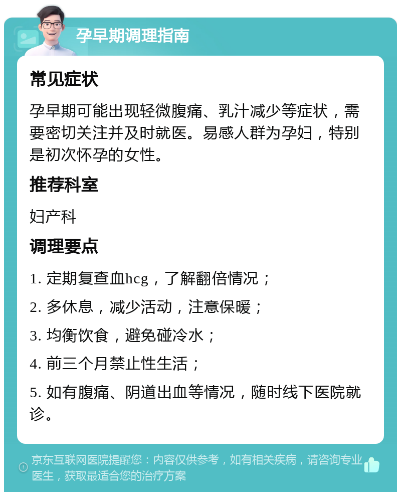 孕早期调理指南 常见症状 孕早期可能出现轻微腹痛、乳汁减少等症状，需要密切关注并及时就医。易感人群为孕妇，特别是初次怀孕的女性。 推荐科室 妇产科 调理要点 1. 定期复查血hcg，了解翻倍情况； 2. 多休息，减少活动，注意保暖； 3. 均衡饮食，避免碰冷水； 4. 前三个月禁止性生活； 5. 如有腹痛、阴道出血等情况，随时线下医院就诊。