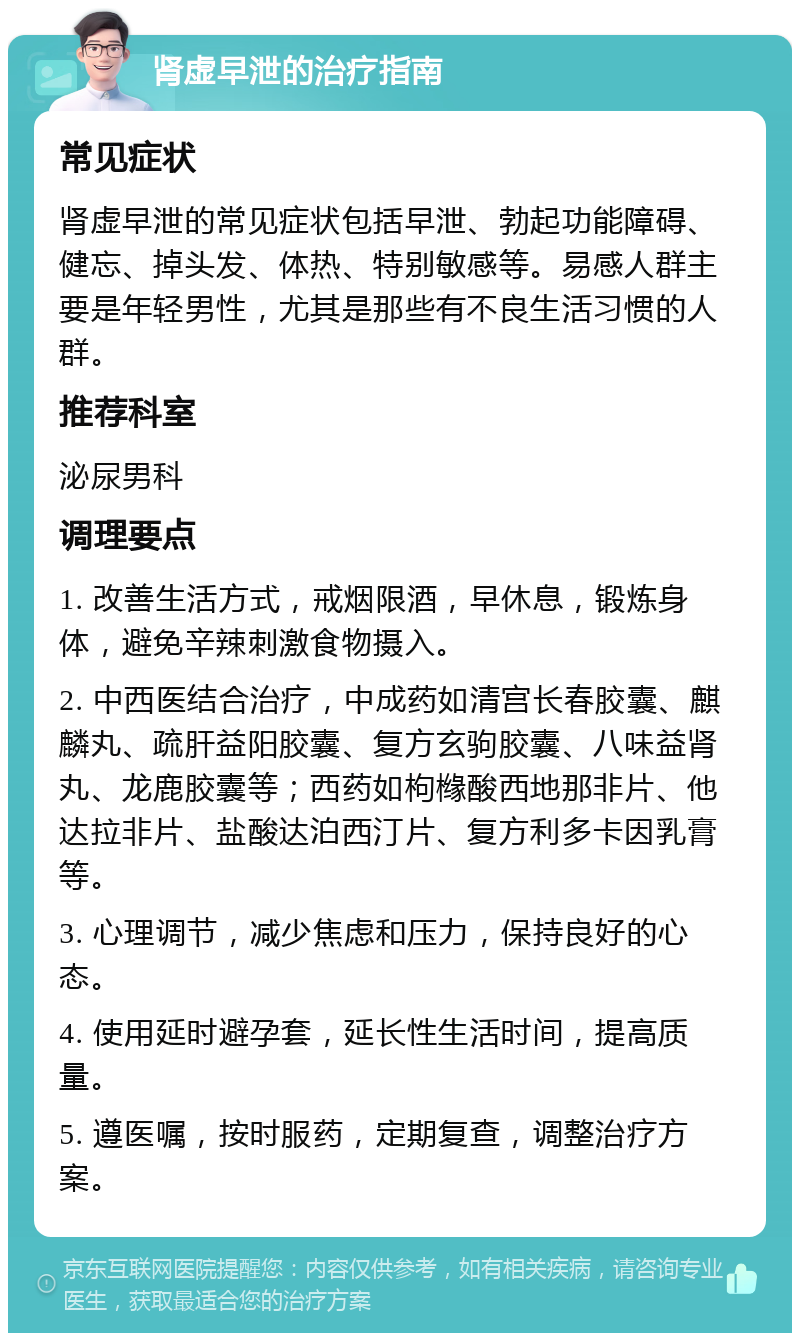 肾虚早泄的治疗指南 常见症状 肾虚早泄的常见症状包括早泄、勃起功能障碍、健忘、掉头发、体热、特别敏感等。易感人群主要是年轻男性，尤其是那些有不良生活习惯的人群。 推荐科室 泌尿男科 调理要点 1. 改善生活方式，戒烟限酒，早休息，锻炼身体，避免辛辣刺激食物摄入。 2. 中西医结合治疗，中成药如清宫长春胶囊、麒麟丸、疏肝益阳胶囊、复方玄驹胶囊、八味益肾丸、龙鹿胶囊等；西药如枸橼酸西地那非片、他达拉非片、盐酸达泊西汀片、复方利多卡因乳膏等。 3. 心理调节，减少焦虑和压力，保持良好的心态。 4. 使用延时避孕套，延长性生活时间，提高质量。 5. 遵医嘱，按时服药，定期复查，调整治疗方案。