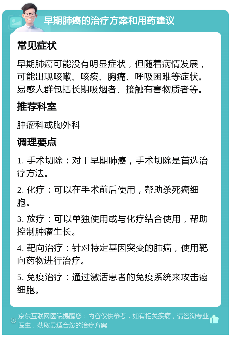 早期肺癌的治疗方案和用药建议 常见症状 早期肺癌可能没有明显症状，但随着病情发展，可能出现咳嗽、咳痰、胸痛、呼吸困难等症状。易感人群包括长期吸烟者、接触有害物质者等。 推荐科室 肿瘤科或胸外科 调理要点 1. 手术切除：对于早期肺癌，手术切除是首选治疗方法。 2. 化疗：可以在手术前后使用，帮助杀死癌细胞。 3. 放疗：可以单独使用或与化疗结合使用，帮助控制肿瘤生长。 4. 靶向治疗：针对特定基因突变的肺癌，使用靶向药物进行治疗。 5. 免疫治疗：通过激活患者的免疫系统来攻击癌细胞。