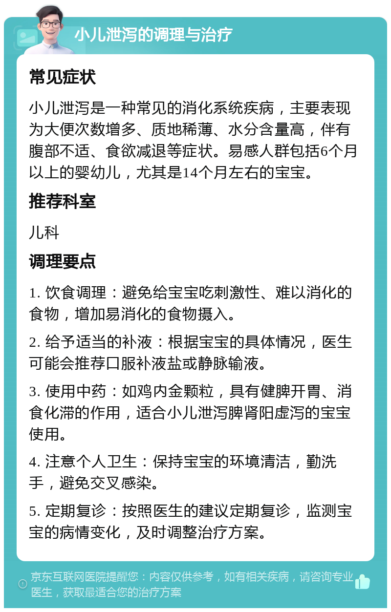 小儿泄泻的调理与治疗 常见症状 小儿泄泻是一种常见的消化系统疾病，主要表现为大便次数增多、质地稀薄、水分含量高，伴有腹部不适、食欲减退等症状。易感人群包括6个月以上的婴幼儿，尤其是14个月左右的宝宝。 推荐科室 儿科 调理要点 1. 饮食调理：避免给宝宝吃刺激性、难以消化的食物，增加易消化的食物摄入。 2. 给予适当的补液：根据宝宝的具体情况，医生可能会推荐口服补液盐或静脉输液。 3. 使用中药：如鸡内金颗粒，具有健脾开胃、消食化滞的作用，适合小儿泄泻脾肾阳虚泻的宝宝使用。 4. 注意个人卫生：保持宝宝的环境清洁，勤洗手，避免交叉感染。 5. 定期复诊：按照医生的建议定期复诊，监测宝宝的病情变化，及时调整治疗方案。