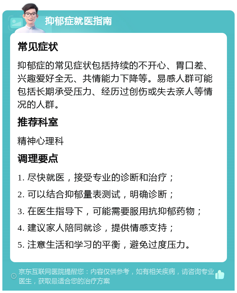 抑郁症就医指南 常见症状 抑郁症的常见症状包括持续的不开心、胃口差、兴趣爱好全无、共情能力下降等。易感人群可能包括长期承受压力、经历过创伤或失去亲人等情况的人群。 推荐科室 精神心理科 调理要点 1. 尽快就医，接受专业的诊断和治疗； 2. 可以结合抑郁量表测试，明确诊断； 3. 在医生指导下，可能需要服用抗抑郁药物； 4. 建议家人陪同就诊，提供情感支持； 5. 注意生活和学习的平衡，避免过度压力。