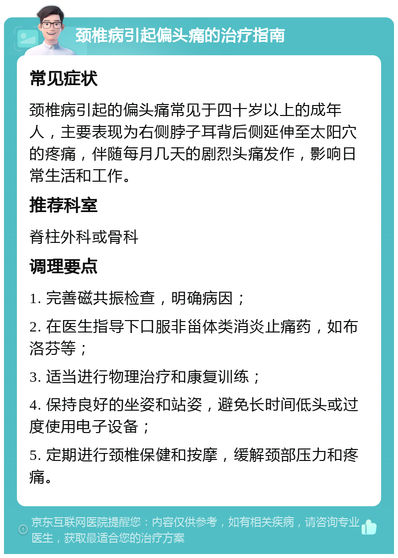 颈椎病引起偏头痛的治疗指南 常见症状 颈椎病引起的偏头痛常见于四十岁以上的成年人，主要表现为右侧脖子耳背后侧延伸至太阳穴的疼痛，伴随每月几天的剧烈头痛发作，影响日常生活和工作。 推荐科室 脊柱外科或骨科 调理要点 1. 完善磁共振检查，明确病因； 2. 在医生指导下口服非甾体类消炎止痛药，如布洛芬等； 3. 适当进行物理治疗和康复训练； 4. 保持良好的坐姿和站姿，避免长时间低头或过度使用电子设备； 5. 定期进行颈椎保健和按摩，缓解颈部压力和疼痛。