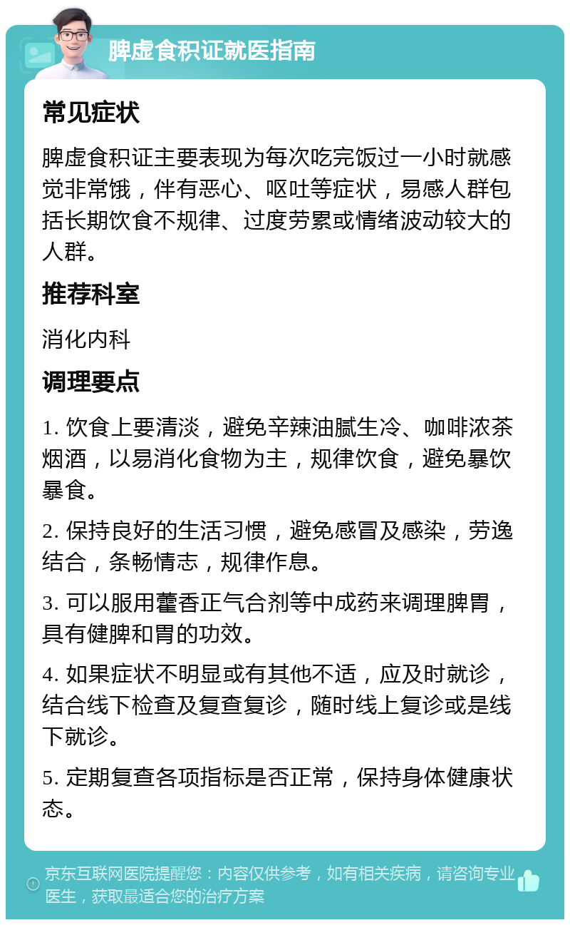 脾虚食积证就医指南 常见症状 脾虚食积证主要表现为每次吃完饭过一小时就感觉非常饿，伴有恶心、呕吐等症状，易感人群包括长期饮食不规律、过度劳累或情绪波动较大的人群。 推荐科室 消化内科 调理要点 1. 饮食上要清淡，避免辛辣油腻生冷、咖啡浓茶烟酒，以易消化食物为主，规律饮食，避免暴饮暴食。 2. 保持良好的生活习惯，避免感冒及感染，劳逸结合，条畅情志，规律作息。 3. 可以服用藿香正气合剂等中成药来调理脾胃，具有健脾和胃的功效。 4. 如果症状不明显或有其他不适，应及时就诊，结合线下检查及复查复诊，随时线上复诊或是线下就诊。 5. 定期复查各项指标是否正常，保持身体健康状态。