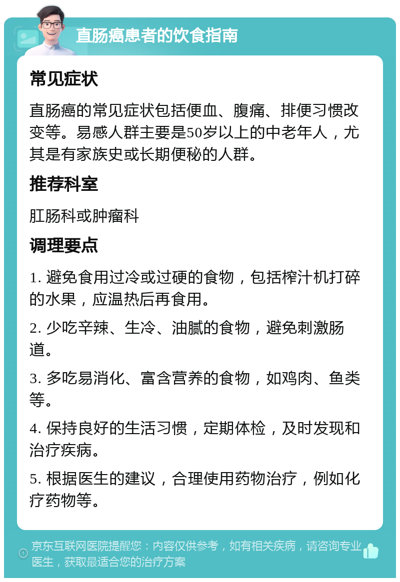 直肠癌患者的饮食指南 常见症状 直肠癌的常见症状包括便血、腹痛、排便习惯改变等。易感人群主要是50岁以上的中老年人，尤其是有家族史或长期便秘的人群。 推荐科室 肛肠科或肿瘤科 调理要点 1. 避免食用过冷或过硬的食物，包括榨汁机打碎的水果，应温热后再食用。 2. 少吃辛辣、生冷、油腻的食物，避免刺激肠道。 3. 多吃易消化、富含营养的食物，如鸡肉、鱼类等。 4. 保持良好的生活习惯，定期体检，及时发现和治疗疾病。 5. 根据医生的建议，合理使用药物治疗，例如化疗药物等。