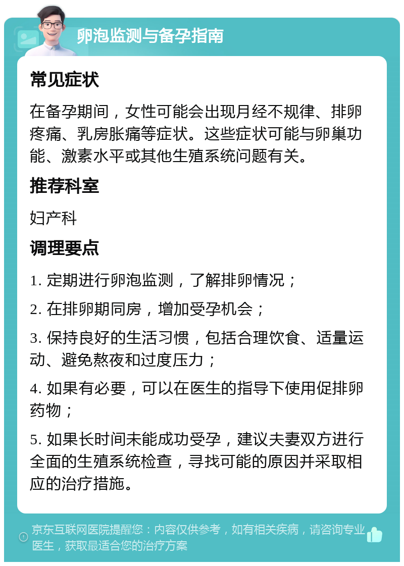 卵泡监测与备孕指南 常见症状 在备孕期间，女性可能会出现月经不规律、排卵疼痛、乳房胀痛等症状。这些症状可能与卵巢功能、激素水平或其他生殖系统问题有关。 推荐科室 妇产科 调理要点 1. 定期进行卵泡监测，了解排卵情况； 2. 在排卵期同房，增加受孕机会； 3. 保持良好的生活习惯，包括合理饮食、适量运动、避免熬夜和过度压力； 4. 如果有必要，可以在医生的指导下使用促排卵药物； 5. 如果长时间未能成功受孕，建议夫妻双方进行全面的生殖系统检查，寻找可能的原因并采取相应的治疗措施。