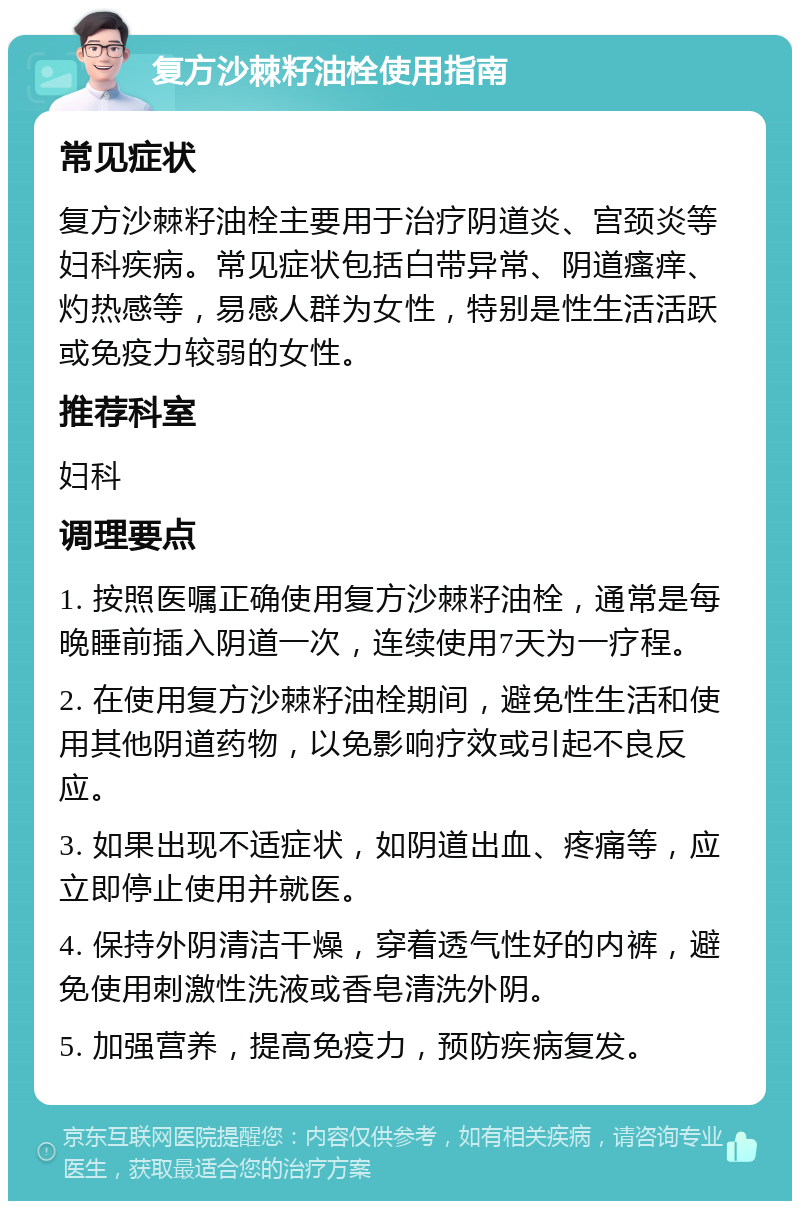 复方沙棘籽油栓使用指南 常见症状 复方沙棘籽油栓主要用于治疗阴道炎、宫颈炎等妇科疾病。常见症状包括白带异常、阴道瘙痒、灼热感等，易感人群为女性，特别是性生活活跃或免疫力较弱的女性。 推荐科室 妇科 调理要点 1. 按照医嘱正确使用复方沙棘籽油栓，通常是每晚睡前插入阴道一次，连续使用7天为一疗程。 2. 在使用复方沙棘籽油栓期间，避免性生活和使用其他阴道药物，以免影响疗效或引起不良反应。 3. 如果出现不适症状，如阴道出血、疼痛等，应立即停止使用并就医。 4. 保持外阴清洁干燥，穿着透气性好的内裤，避免使用刺激性洗液或香皂清洗外阴。 5. 加强营养，提高免疫力，预防疾病复发。