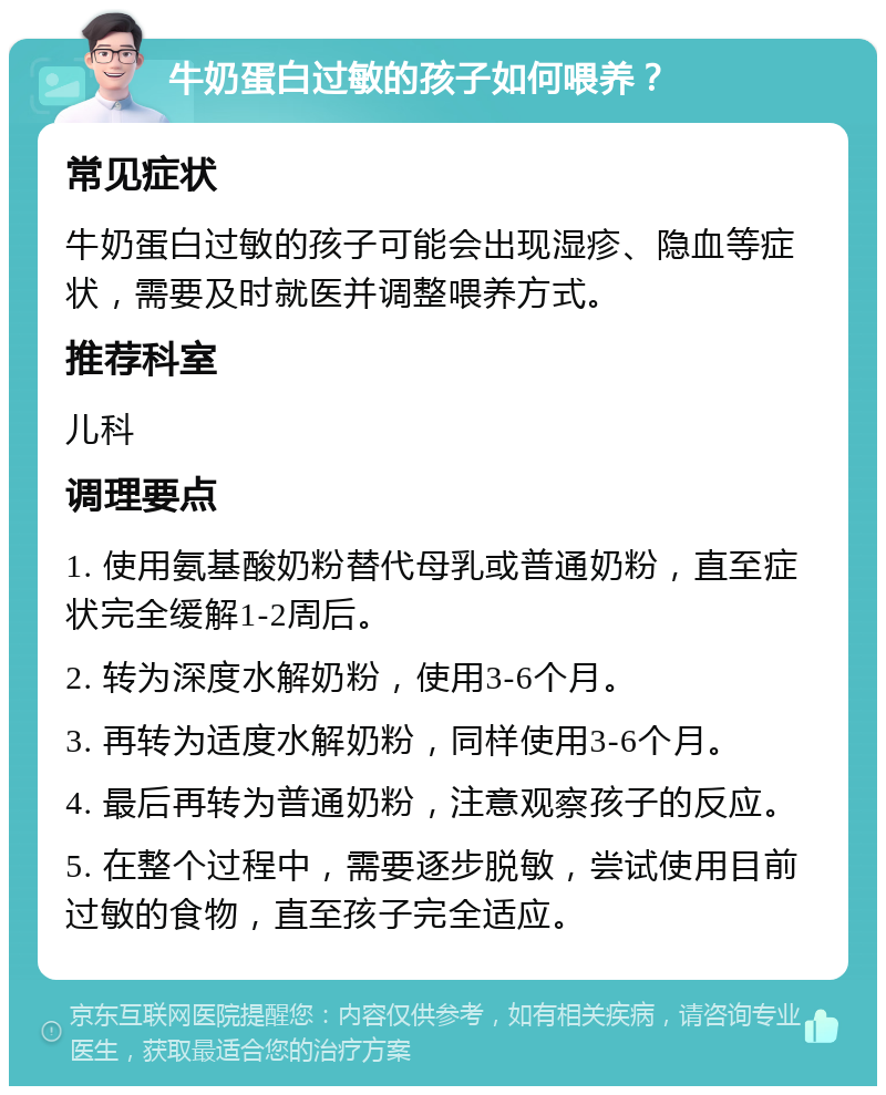 牛奶蛋白过敏的孩子如何喂养？ 常见症状 牛奶蛋白过敏的孩子可能会出现湿疹、隐血等症状，需要及时就医并调整喂养方式。 推荐科室 儿科 调理要点 1. 使用氨基酸奶粉替代母乳或普通奶粉，直至症状完全缓解1-2周后。 2. 转为深度水解奶粉，使用3-6个月。 3. 再转为适度水解奶粉，同样使用3-6个月。 4. 最后再转为普通奶粉，注意观察孩子的反应。 5. 在整个过程中，需要逐步脱敏，尝试使用目前过敏的食物，直至孩子完全适应。