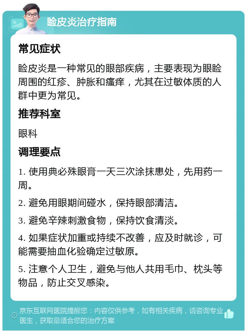 睑皮炎治疗指南 常见症状 睑皮炎是一种常见的眼部疾病，主要表现为眼睑周围的红疹、肿胀和瘙痒，尤其在过敏体质的人群中更为常见。 推荐科室 眼科 调理要点 1. 使用典必殊眼膏一天三次涂抹患处，先用药一周。 2. 避免用眼期间碰水，保持眼部清洁。 3. 避免辛辣刺激食物，保持饮食清淡。 4. 如果症状加重或持续不改善，应及时就诊，可能需要抽血化验确定过敏原。 5. 注意个人卫生，避免与他人共用毛巾、枕头等物品，防止交叉感染。