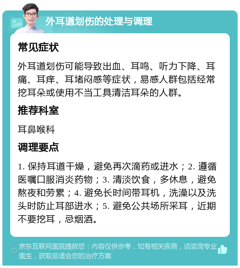 外耳道划伤的处理与调理 常见症状 外耳道划伤可能导致出血、耳鸣、听力下降、耳痛、耳痒、耳堵闷感等症状，易感人群包括经常挖耳朵或使用不当工具清洁耳朵的人群。 推荐科室 耳鼻喉科 调理要点 1. 保持耳道干燥，避免再次滴药或进水；2. 遵循医嘱口服消炎药物；3. 清淡饮食，多休息，避免熬夜和劳累；4. 避免长时间带耳机，洗澡以及洗头时防止耳部进水；5. 避免公共场所采耳，近期不要挖耳，忌烟酒。