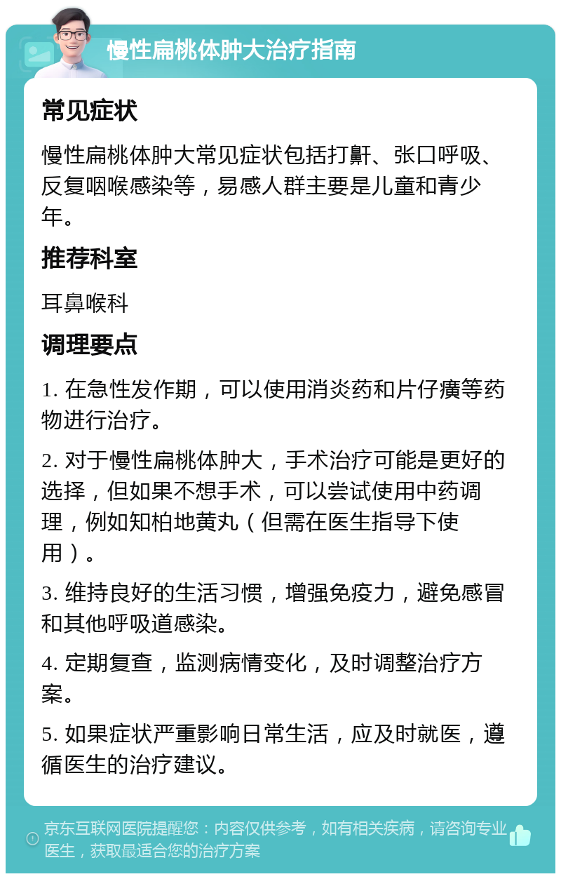 慢性扁桃体肿大治疗指南 常见症状 慢性扁桃体肿大常见症状包括打鼾、张口呼吸、反复咽喉感染等，易感人群主要是儿童和青少年。 推荐科室 耳鼻喉科 调理要点 1. 在急性发作期，可以使用消炎药和片仔癀等药物进行治疗。 2. 对于慢性扁桃体肿大，手术治疗可能是更好的选择，但如果不想手术，可以尝试使用中药调理，例如知柏地黄丸（但需在医生指导下使用）。 3. 维持良好的生活习惯，增强免疫力，避免感冒和其他呼吸道感染。 4. 定期复查，监测病情变化，及时调整治疗方案。 5. 如果症状严重影响日常生活，应及时就医，遵循医生的治疗建议。