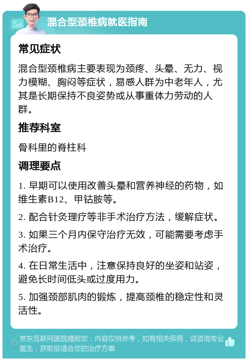 混合型颈椎病就医指南 常见症状 混合型颈椎病主要表现为颈疼、头晕、无力、视力模糊、胸闷等症状，易感人群为中老年人，尤其是长期保持不良姿势或从事重体力劳动的人群。 推荐科室 骨科里的脊柱科 调理要点 1. 早期可以使用改善头晕和营养神经的药物，如维生素B12、甲钴胺等。 2. 配合针灸理疗等非手术治疗方法，缓解症状。 3. 如果三个月内保守治疗无效，可能需要考虑手术治疗。 4. 在日常生活中，注意保持良好的坐姿和站姿，避免长时间低头或过度用力。 5. 加强颈部肌肉的锻炼，提高颈椎的稳定性和灵活性。