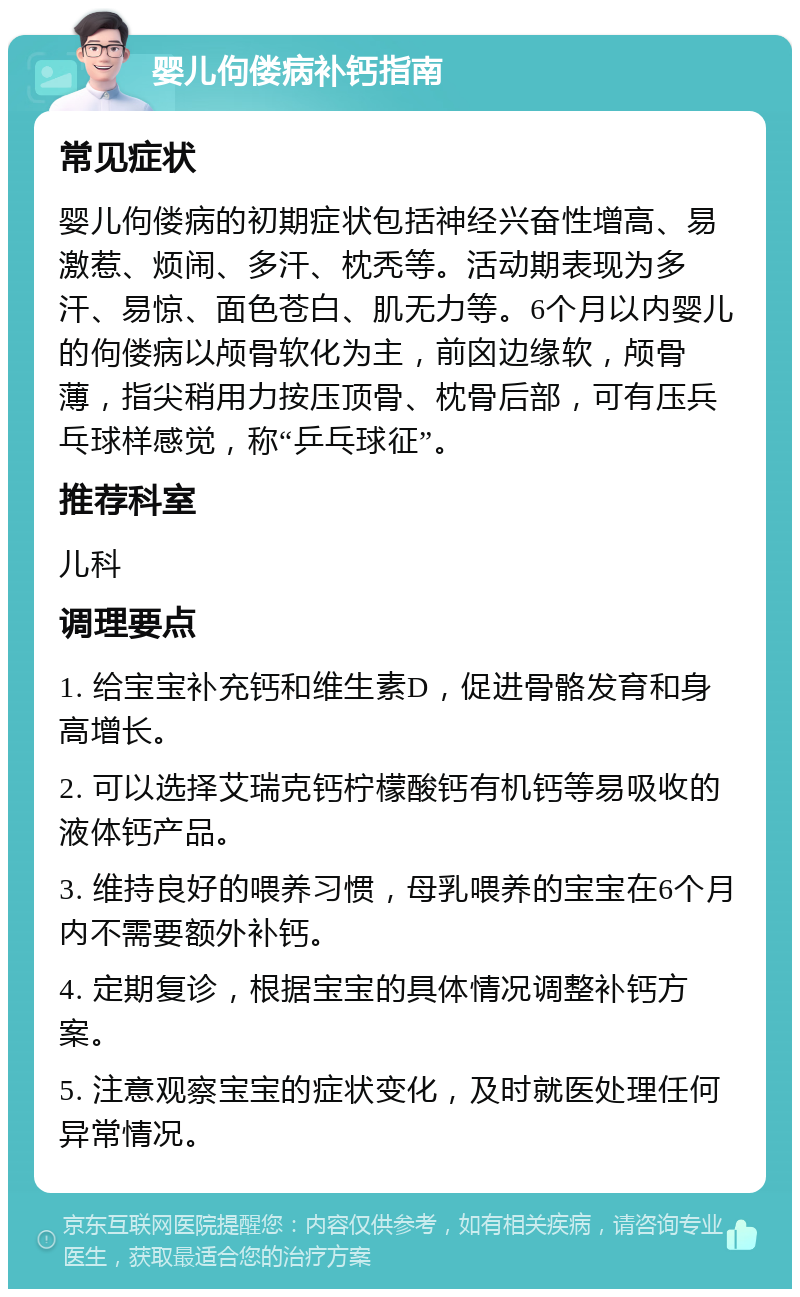 婴儿佝偻病补钙指南 常见症状 婴儿佝偻病的初期症状包括神经兴奋性增高、易激惹、烦闹、多汗、枕秃等。活动期表现为多汗、易惊、面色苍白、肌无力等。6个月以内婴儿的佝偻病以颅骨软化为主，前囟边缘软，颅骨薄，指尖稍用力按压顶骨、枕骨后部，可有压兵乓球样感觉，称“乒乓球征”。 推荐科室 儿科 调理要点 1. 给宝宝补充钙和维生素D，促进骨骼发育和身高增长。 2. 可以选择艾瑞克钙柠檬酸钙有机钙等易吸收的液体钙产品。 3. 维持良好的喂养习惯，母乳喂养的宝宝在6个月内不需要额外补钙。 4. 定期复诊，根据宝宝的具体情况调整补钙方案。 5. 注意观察宝宝的症状变化，及时就医处理任何异常情况。