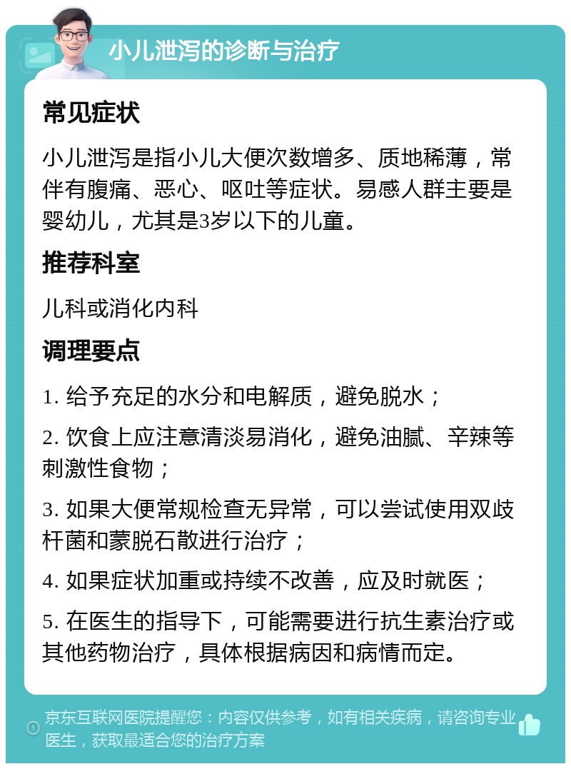 小儿泄泻的诊断与治疗 常见症状 小儿泄泻是指小儿大便次数增多、质地稀薄，常伴有腹痛、恶心、呕吐等症状。易感人群主要是婴幼儿，尤其是3岁以下的儿童。 推荐科室 儿科或消化内科 调理要点 1. 给予充足的水分和电解质，避免脱水； 2. 饮食上应注意清淡易消化，避免油腻、辛辣等刺激性食物； 3. 如果大便常规检查无异常，可以尝试使用双歧杆菌和蒙脱石散进行治疗； 4. 如果症状加重或持续不改善，应及时就医； 5. 在医生的指导下，可能需要进行抗生素治疗或其他药物治疗，具体根据病因和病情而定。