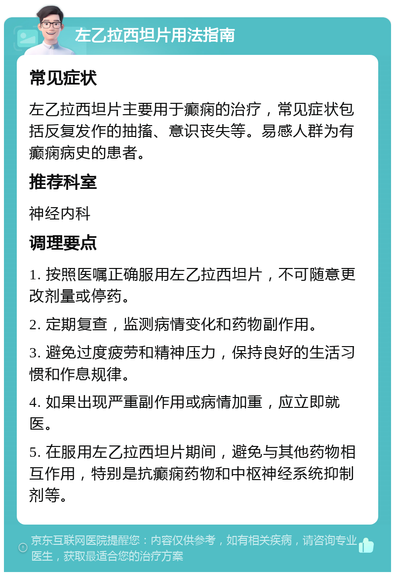 左乙拉西坦片用法指南 常见症状 左乙拉西坦片主要用于癫痫的治疗，常见症状包括反复发作的抽搐、意识丧失等。易感人群为有癫痫病史的患者。 推荐科室 神经内科 调理要点 1. 按照医嘱正确服用左乙拉西坦片，不可随意更改剂量或停药。 2. 定期复查，监测病情变化和药物副作用。 3. 避免过度疲劳和精神压力，保持良好的生活习惯和作息规律。 4. 如果出现严重副作用或病情加重，应立即就医。 5. 在服用左乙拉西坦片期间，避免与其他药物相互作用，特别是抗癫痫药物和中枢神经系统抑制剂等。