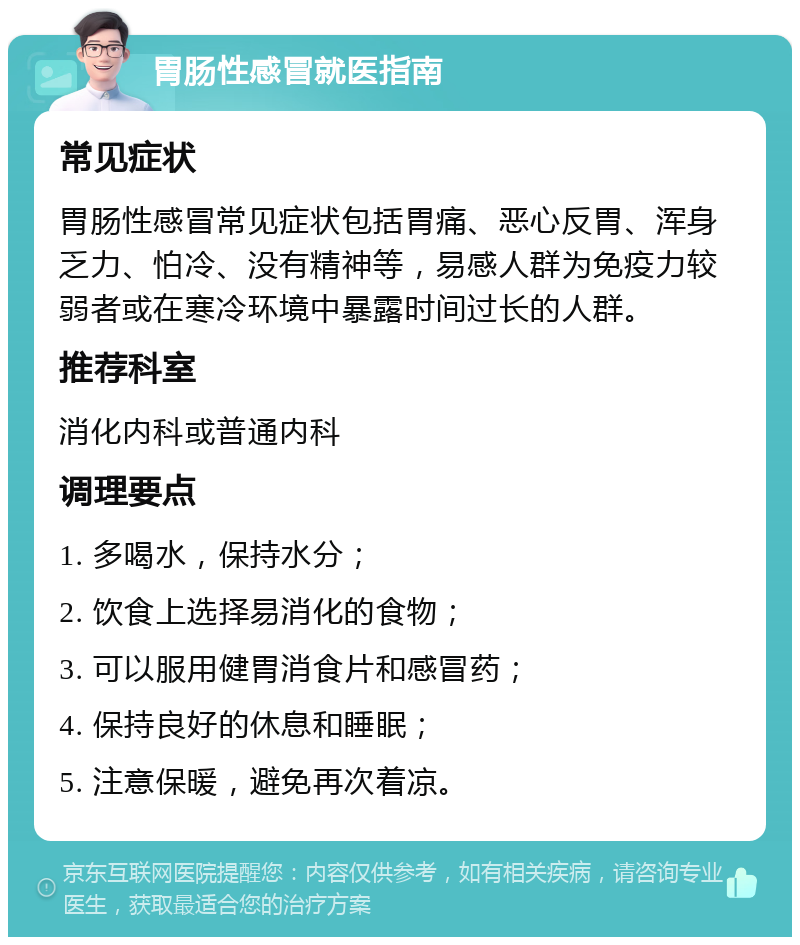 胃肠性感冒就医指南 常见症状 胃肠性感冒常见症状包括胃痛、恶心反胃、浑身乏力、怕冷、没有精神等，易感人群为免疫力较弱者或在寒冷环境中暴露时间过长的人群。 推荐科室 消化内科或普通内科 调理要点 1. 多喝水，保持水分； 2. 饮食上选择易消化的食物； 3. 可以服用健胃消食片和感冒药； 4. 保持良好的休息和睡眠； 5. 注意保暖，避免再次着凉。