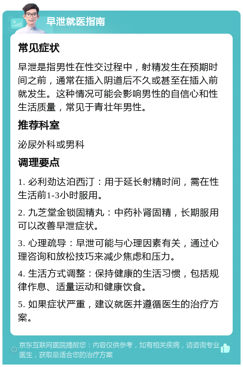 早泄就医指南 常见症状 早泄是指男性在性交过程中，射精发生在预期时间之前，通常在插入阴道后不久或甚至在插入前就发生。这种情况可能会影响男性的自信心和性生活质量，常见于青壮年男性。 推荐科室 泌尿外科或男科 调理要点 1. 必利劲达泊西汀：用于延长射精时间，需在性生活前1-3小时服用。 2. 九芝堂金锁固精丸：中药补肾固精，长期服用可以改善早泄症状。 3. 心理疏导：早泄可能与心理因素有关，通过心理咨询和放松技巧来减少焦虑和压力。 4. 生活方式调整：保持健康的生活习惯，包括规律作息、适量运动和健康饮食。 5. 如果症状严重，建议就医并遵循医生的治疗方案。