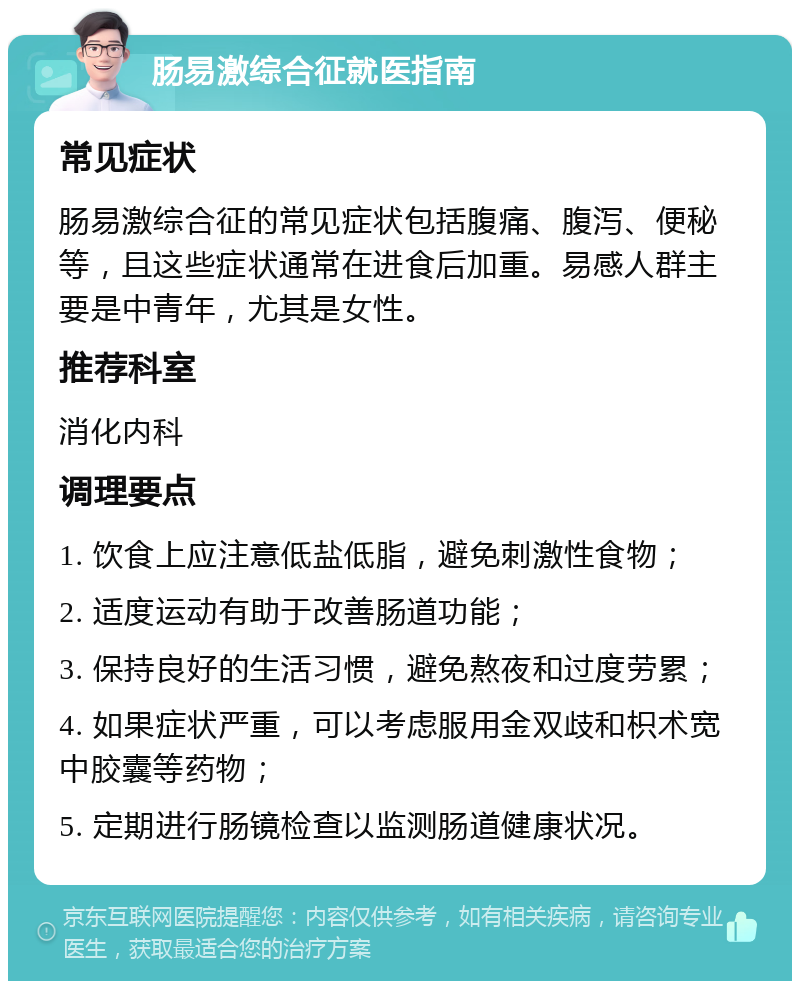 肠易激综合征就医指南 常见症状 肠易激综合征的常见症状包括腹痛、腹泻、便秘等，且这些症状通常在进食后加重。易感人群主要是中青年，尤其是女性。 推荐科室 消化内科 调理要点 1. 饮食上应注意低盐低脂，避免刺激性食物； 2. 适度运动有助于改善肠道功能； 3. 保持良好的生活习惯，避免熬夜和过度劳累； 4. 如果症状严重，可以考虑服用金双歧和枳术宽中胶囊等药物； 5. 定期进行肠镜检查以监测肠道健康状况。