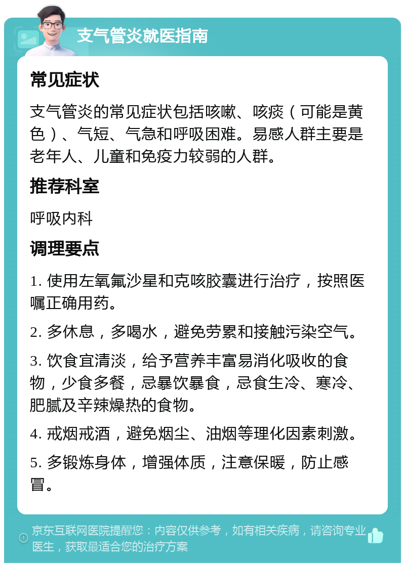 支气管炎就医指南 常见症状 支气管炎的常见症状包括咳嗽、咳痰（可能是黄色）、气短、气急和呼吸困难。易感人群主要是老年人、儿童和免疫力较弱的人群。 推荐科室 呼吸内科 调理要点 1. 使用左氧氟沙星和克咳胶囊进行治疗，按照医嘱正确用药。 2. 多休息，多喝水，避免劳累和接触污染空气。 3. 饮食宜清淡，给予营养丰富易消化吸收的食物，少食多餐，忌暴饮暴食，忌食生冷、寒冷、肥腻及辛辣燥热的食物。 4. 戒烟戒酒，避免烟尘、油烟等理化因素刺激。 5. 多锻炼身体，增强体质，注意保暖，防止感冒。