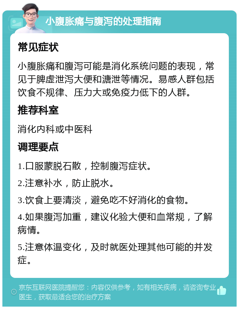 小腹胀痛与腹泻的处理指南 常见症状 小腹胀痛和腹泻可能是消化系统问题的表现，常见于脾虚泄泻大便和溏泄等情况。易感人群包括饮食不规律、压力大或免疫力低下的人群。 推荐科室 消化内科或中医科 调理要点 1.口服蒙脱石散，控制腹泻症状。 2.注意补水，防止脱水。 3.饮食上要清淡，避免吃不好消化的食物。 4.如果腹泻加重，建议化验大便和血常规，了解病情。 5.注意体温变化，及时就医处理其他可能的并发症。