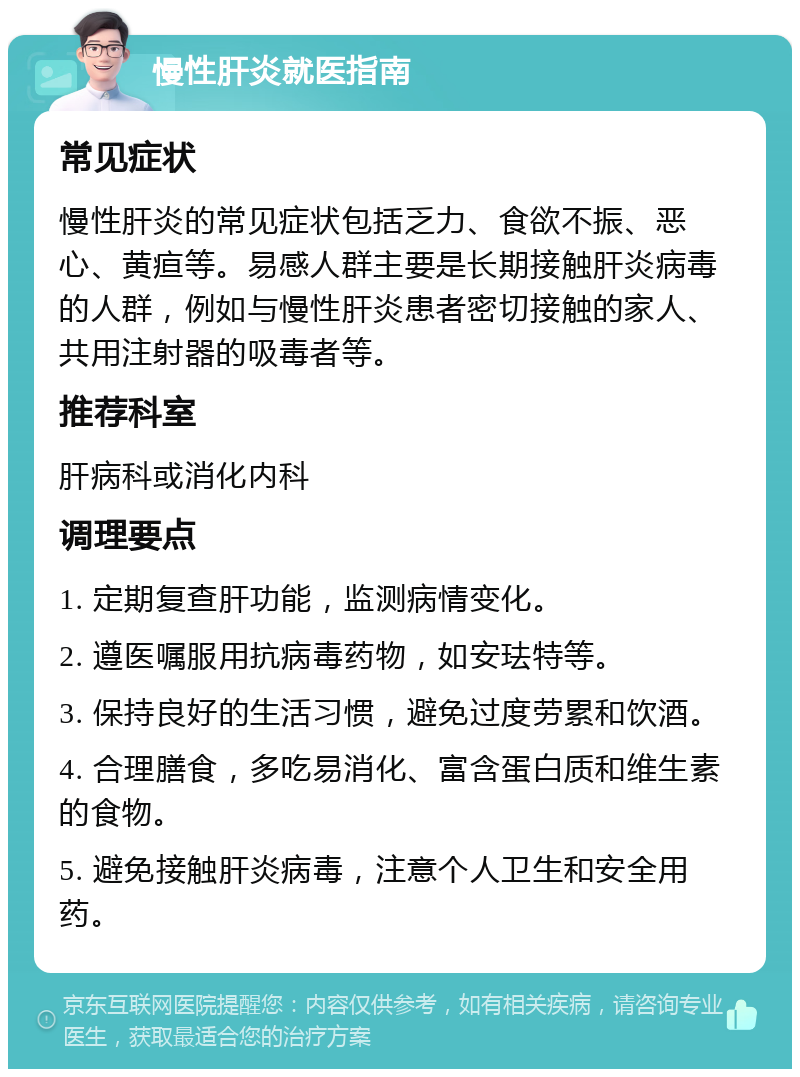 慢性肝炎就医指南 常见症状 慢性肝炎的常见症状包括乏力、食欲不振、恶心、黄疸等。易感人群主要是长期接触肝炎病毒的人群，例如与慢性肝炎患者密切接触的家人、共用注射器的吸毒者等。 推荐科室 肝病科或消化内科 调理要点 1. 定期复查肝功能，监测病情变化。 2. 遵医嘱服用抗病毒药物，如安珐特等。 3. 保持良好的生活习惯，避免过度劳累和饮酒。 4. 合理膳食，多吃易消化、富含蛋白质和维生素的食物。 5. 避免接触肝炎病毒，注意个人卫生和安全用药。