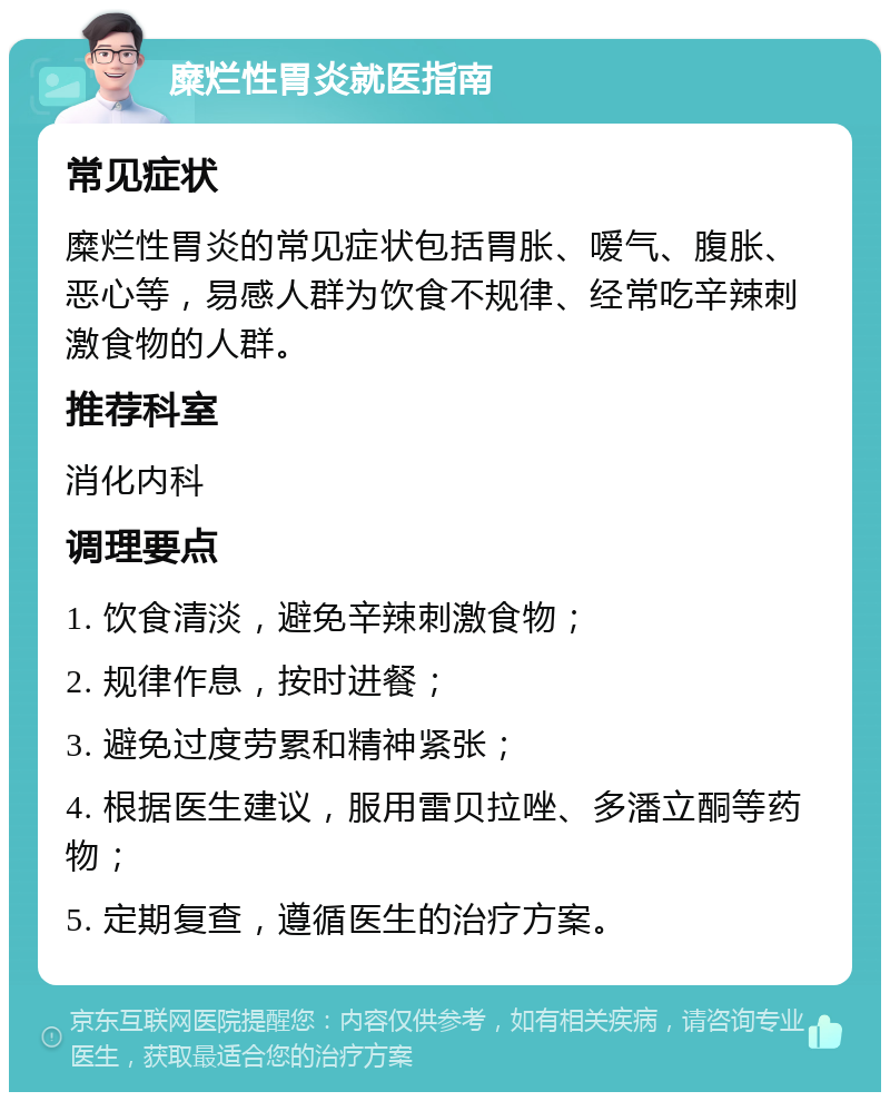 糜烂性胃炎就医指南 常见症状 糜烂性胃炎的常见症状包括胃胀、嗳气、腹胀、恶心等，易感人群为饮食不规律、经常吃辛辣刺激食物的人群。 推荐科室 消化内科 调理要点 1. 饮食清淡，避免辛辣刺激食物； 2. 规律作息，按时进餐； 3. 避免过度劳累和精神紧张； 4. 根据医生建议，服用雷贝拉唑、多潘立酮等药物； 5. 定期复查，遵循医生的治疗方案。