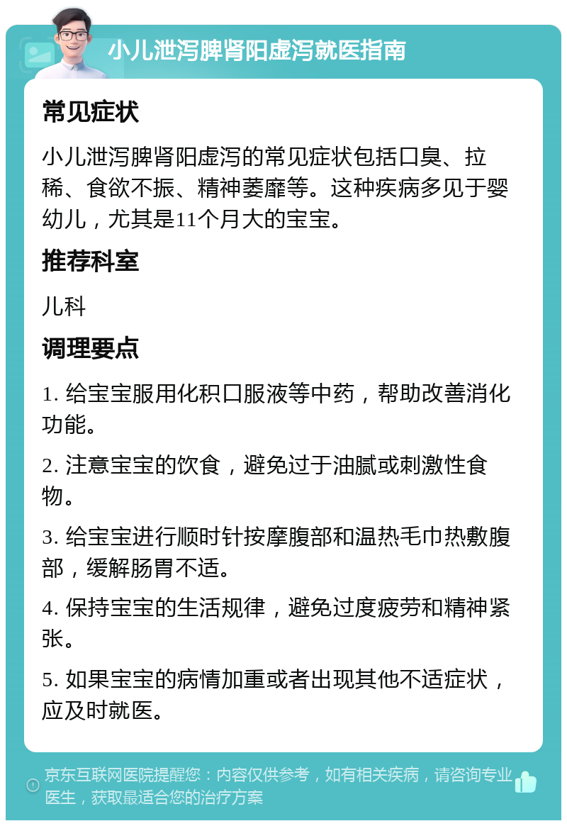 小儿泄泻脾肾阳虚泻就医指南 常见症状 小儿泄泻脾肾阳虚泻的常见症状包括口臭、拉稀、食欲不振、精神萎靡等。这种疾病多见于婴幼儿，尤其是11个月大的宝宝。 推荐科室 儿科 调理要点 1. 给宝宝服用化积口服液等中药，帮助改善消化功能。 2. 注意宝宝的饮食，避免过于油腻或刺激性食物。 3. 给宝宝进行顺时针按摩腹部和温热毛巾热敷腹部，缓解肠胃不适。 4. 保持宝宝的生活规律，避免过度疲劳和精神紧张。 5. 如果宝宝的病情加重或者出现其他不适症状，应及时就医。