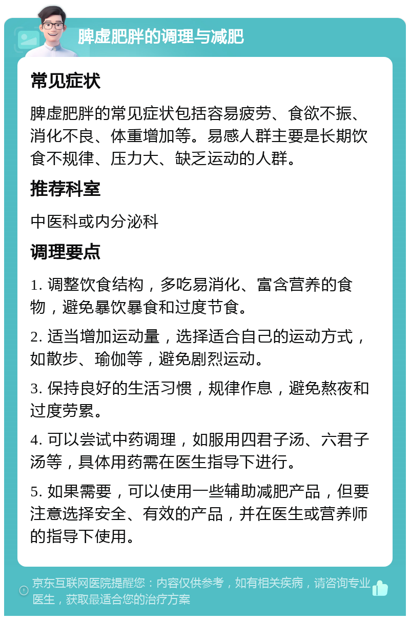 脾虚肥胖的调理与减肥 常见症状 脾虚肥胖的常见症状包括容易疲劳、食欲不振、消化不良、体重增加等。易感人群主要是长期饮食不规律、压力大、缺乏运动的人群。 推荐科室 中医科或内分泌科 调理要点 1. 调整饮食结构，多吃易消化、富含营养的食物，避免暴饮暴食和过度节食。 2. 适当增加运动量，选择适合自己的运动方式，如散步、瑜伽等，避免剧烈运动。 3. 保持良好的生活习惯，规律作息，避免熬夜和过度劳累。 4. 可以尝试中药调理，如服用四君子汤、六君子汤等，具体用药需在医生指导下进行。 5. 如果需要，可以使用一些辅助减肥产品，但要注意选择安全、有效的产品，并在医生或营养师的指导下使用。