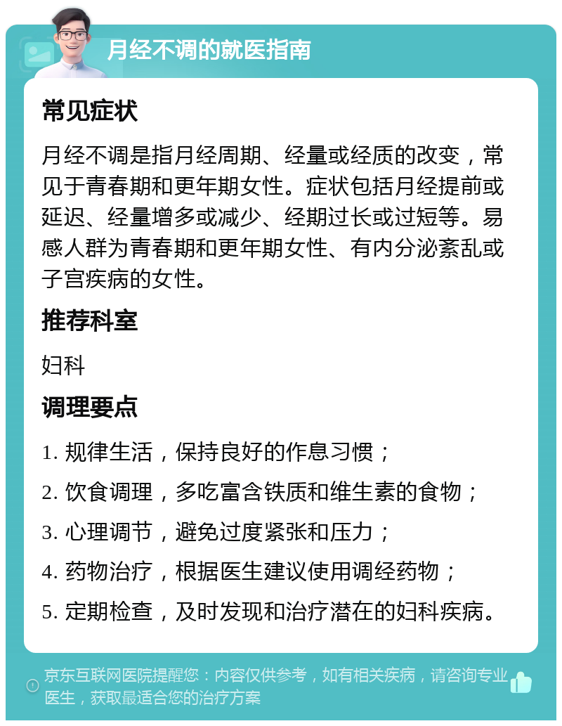 月经不调的就医指南 常见症状 月经不调是指月经周期、经量或经质的改变，常见于青春期和更年期女性。症状包括月经提前或延迟、经量增多或减少、经期过长或过短等。易感人群为青春期和更年期女性、有内分泌紊乱或子宫疾病的女性。 推荐科室 妇科 调理要点 1. 规律生活，保持良好的作息习惯； 2. 饮食调理，多吃富含铁质和维生素的食物； 3. 心理调节，避免过度紧张和压力； 4. 药物治疗，根据医生建议使用调经药物； 5. 定期检查，及时发现和治疗潜在的妇科疾病。