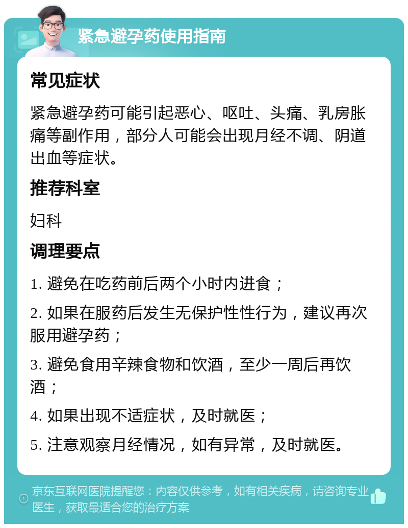 紧急避孕药使用指南 常见症状 紧急避孕药可能引起恶心、呕吐、头痛、乳房胀痛等副作用，部分人可能会出现月经不调、阴道出血等症状。 推荐科室 妇科 调理要点 1. 避免在吃药前后两个小时内进食； 2. 如果在服药后发生无保护性性行为，建议再次服用避孕药； 3. 避免食用辛辣食物和饮酒，至少一周后再饮酒； 4. 如果出现不适症状，及时就医； 5. 注意观察月经情况，如有异常，及时就医。