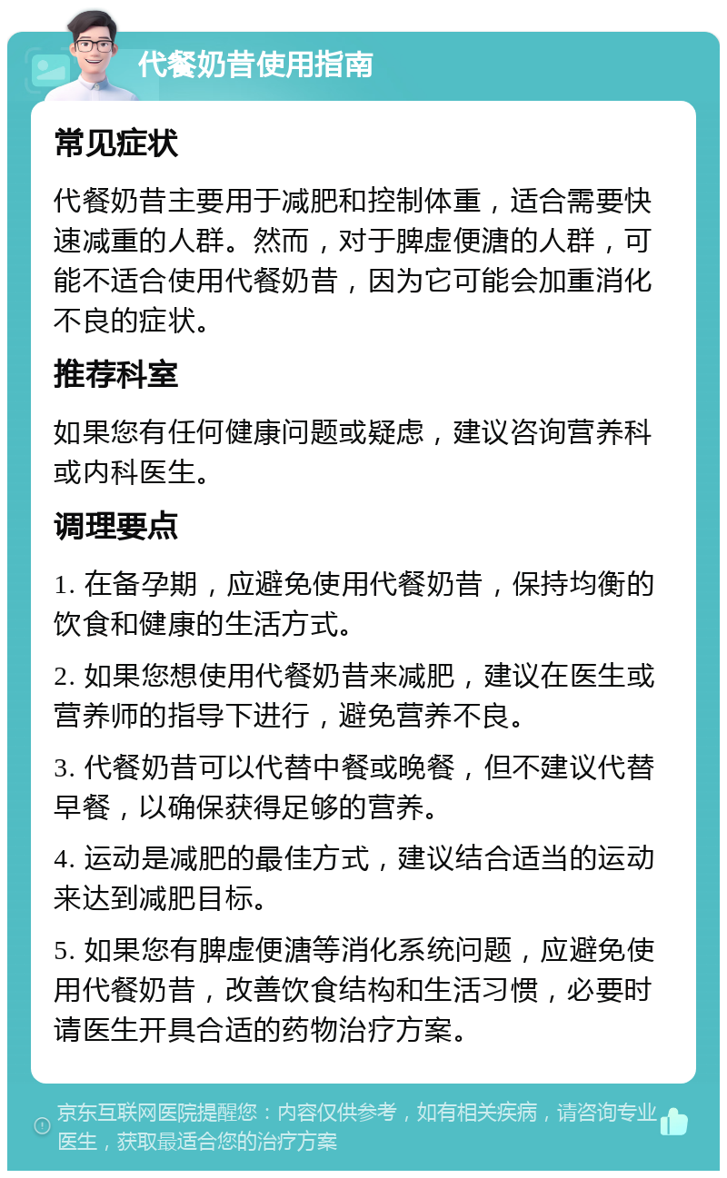 代餐奶昔使用指南 常见症状 代餐奶昔主要用于减肥和控制体重，适合需要快速减重的人群。然而，对于脾虚便溏的人群，可能不适合使用代餐奶昔，因为它可能会加重消化不良的症状。 推荐科室 如果您有任何健康问题或疑虑，建议咨询营养科或内科医生。 调理要点 1. 在备孕期，应避免使用代餐奶昔，保持均衡的饮食和健康的生活方式。 2. 如果您想使用代餐奶昔来减肥，建议在医生或营养师的指导下进行，避免营养不良。 3. 代餐奶昔可以代替中餐或晚餐，但不建议代替早餐，以确保获得足够的营养。 4. 运动是减肥的最佳方式，建议结合适当的运动来达到减肥目标。 5. 如果您有脾虚便溏等消化系统问题，应避免使用代餐奶昔，改善饮食结构和生活习惯，必要时请医生开具合适的药物治疗方案。