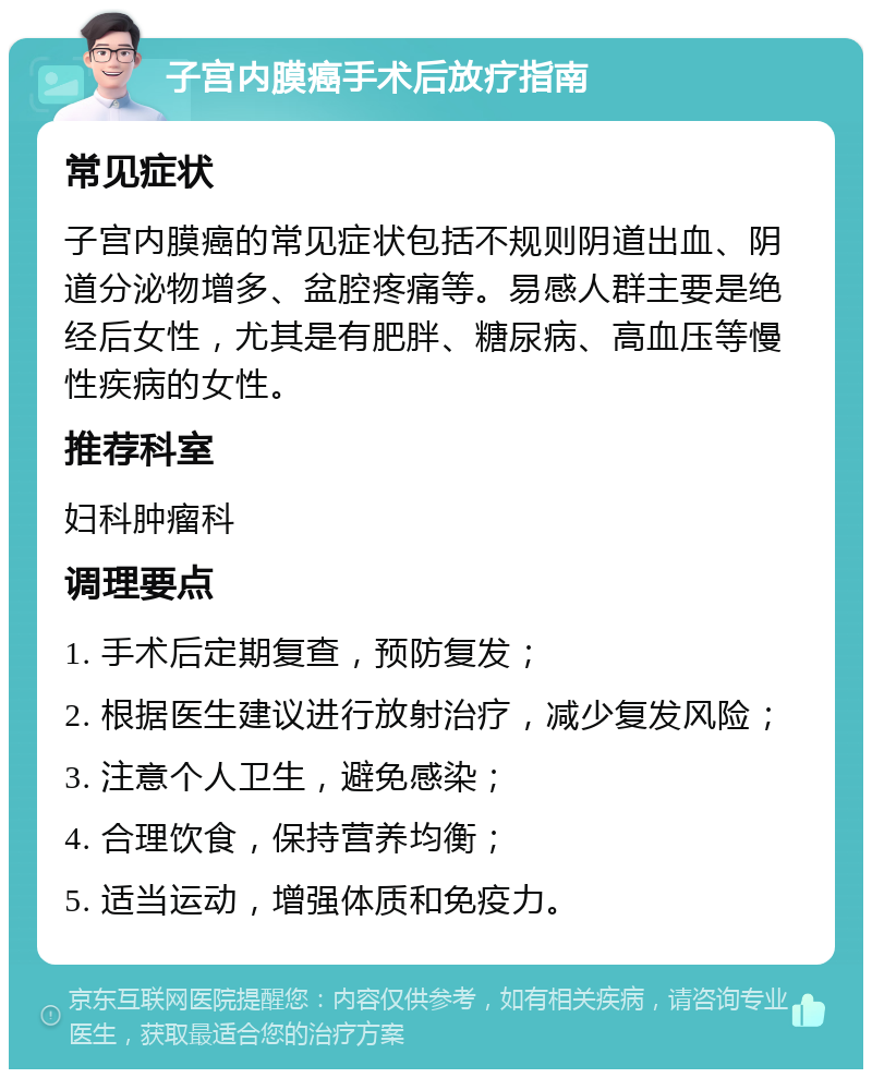 子宫内膜癌手术后放疗指南 常见症状 子宫内膜癌的常见症状包括不规则阴道出血、阴道分泌物增多、盆腔疼痛等。易感人群主要是绝经后女性，尤其是有肥胖、糖尿病、高血压等慢性疾病的女性。 推荐科室 妇科肿瘤科 调理要点 1. 手术后定期复查，预防复发； 2. 根据医生建议进行放射治疗，减少复发风险； 3. 注意个人卫生，避免感染； 4. 合理饮食，保持营养均衡； 5. 适当运动，增强体质和免疫力。