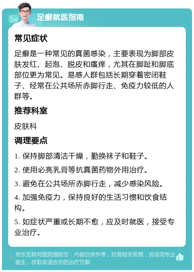 足癣就医指南 常见症状 足癣是一种常见的真菌感染，主要表现为脚部皮肤发红、起泡、脱皮和瘙痒，尤其在脚趾和脚底部位更为常见。易感人群包括长期穿着密闭鞋子、经常在公共场所赤脚行走、免疫力较低的人群等。 推荐科室 皮肤科 调理要点 1. 保持脚部清洁干燥，勤换袜子和鞋子。 2. 使用必亮乳膏等抗真菌药物外用治疗。 3. 避免在公共场所赤脚行走，减少感染风险。 4. 加强免疫力，保持良好的生活习惯和饮食结构。 5. 如症状严重或长期不愈，应及时就医，接受专业治疗。