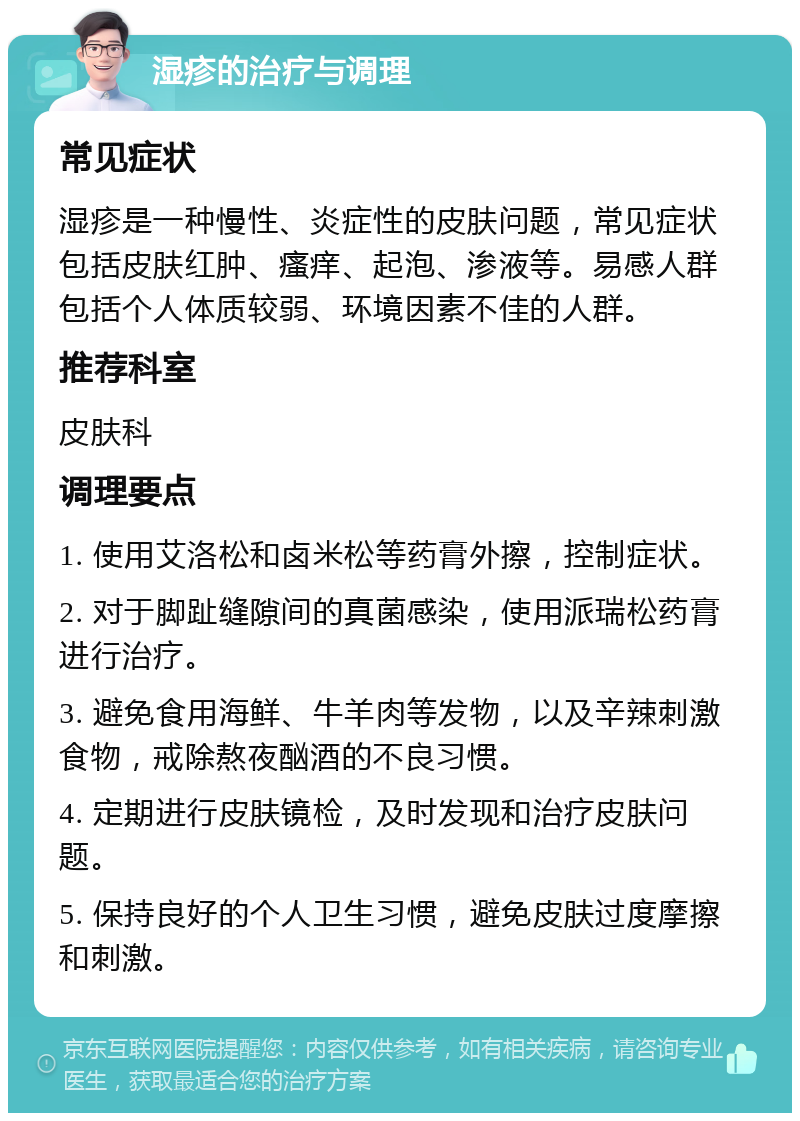 湿疹的治疗与调理 常见症状 湿疹是一种慢性、炎症性的皮肤问题，常见症状包括皮肤红肿、瘙痒、起泡、渗液等。易感人群包括个人体质较弱、环境因素不佳的人群。 推荐科室 皮肤科 调理要点 1. 使用艾洛松和卤米松等药膏外擦，控制症状。 2. 对于脚趾缝隙间的真菌感染，使用派瑞松药膏进行治疗。 3. 避免食用海鲜、牛羊肉等发物，以及辛辣刺激食物，戒除熬夜酗酒的不良习惯。 4. 定期进行皮肤镜检，及时发现和治疗皮肤问题。 5. 保持良好的个人卫生习惯，避免皮肤过度摩擦和刺激。