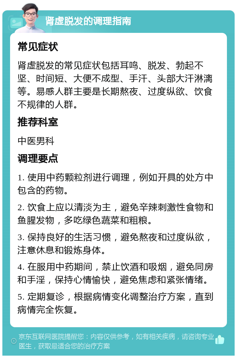 肾虚脱发的调理指南 常见症状 肾虚脱发的常见症状包括耳鸣、脱发、勃起不坚、时间短、大便不成型、手汗、头部大汗淋漓等。易感人群主要是长期熬夜、过度纵欲、饮食不规律的人群。 推荐科室 中医男科 调理要点 1. 使用中药颗粒剂进行调理，例如开具的处方中包含的药物。 2. 饮食上应以清淡为主，避免辛辣刺激性食物和鱼腥发物，多吃绿色蔬菜和粗粮。 3. 保持良好的生活习惯，避免熬夜和过度纵欲，注意休息和锻炼身体。 4. 在服用中药期间，禁止饮酒和吸烟，避免同房和手淫，保持心情愉快，避免焦虑和紧张情绪。 5. 定期复诊，根据病情变化调整治疗方案，直到病情完全恢复。