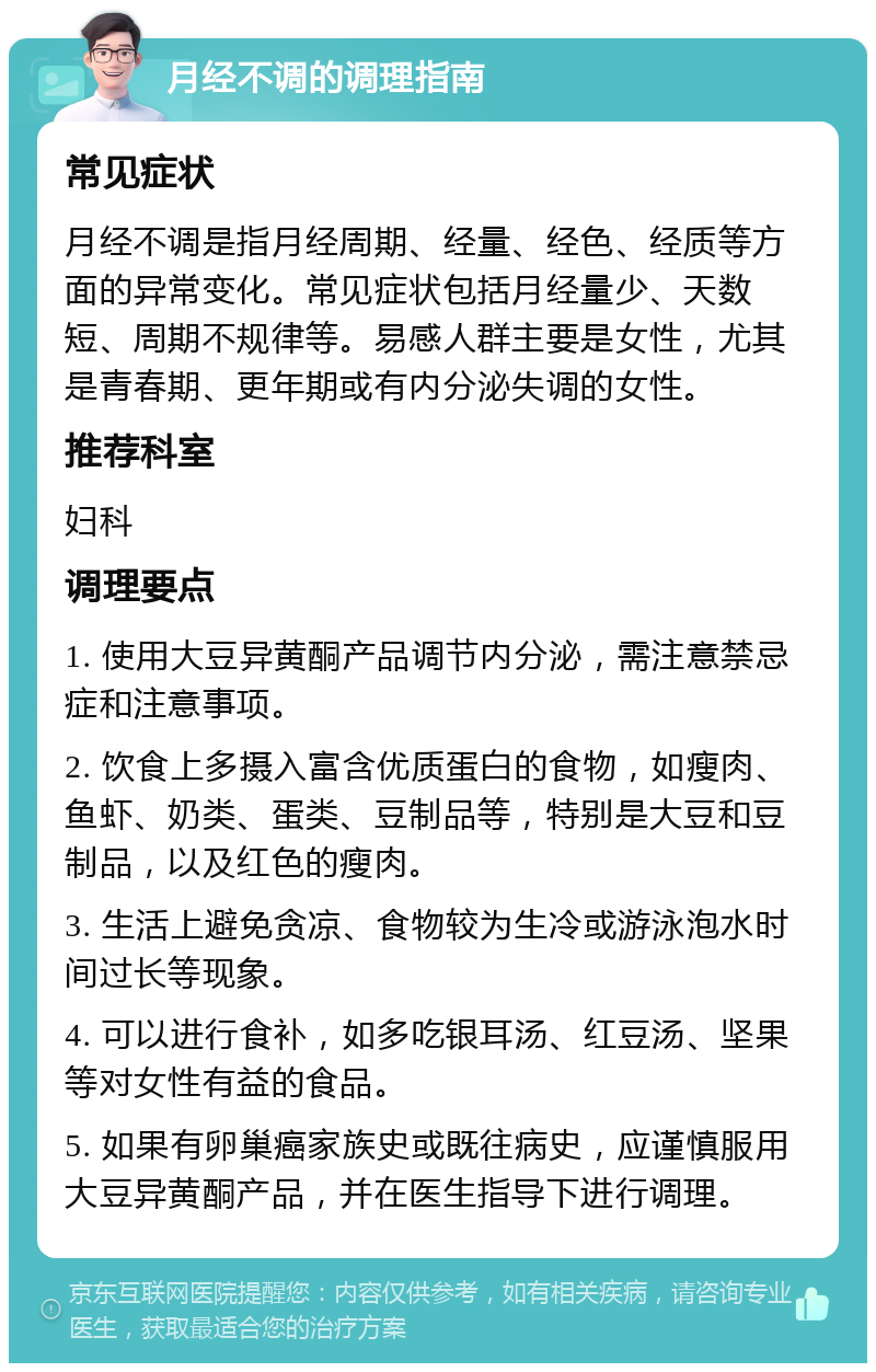 月经不调的调理指南 常见症状 月经不调是指月经周期、经量、经色、经质等方面的异常变化。常见症状包括月经量少、天数短、周期不规律等。易感人群主要是女性，尤其是青春期、更年期或有内分泌失调的女性。 推荐科室 妇科 调理要点 1. 使用大豆异黄酮产品调节内分泌，需注意禁忌症和注意事项。 2. 饮食上多摄入富含优质蛋白的食物，如瘦肉、鱼虾、奶类、蛋类、豆制品等，特别是大豆和豆制品，以及红色的瘦肉。 3. 生活上避免贪凉、食物较为生冷或游泳泡水时间过长等现象。 4. 可以进行食补，如多吃银耳汤、红豆汤、坚果等对女性有益的食品。 5. 如果有卵巢癌家族史或既往病史，应谨慎服用大豆异黄酮产品，并在医生指导下进行调理。