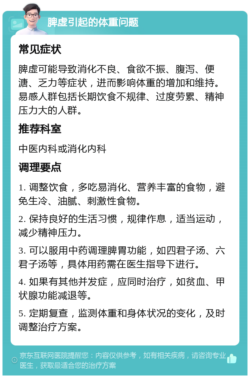 脾虚引起的体重问题 常见症状 脾虚可能导致消化不良、食欲不振、腹泻、便溏、乏力等症状，进而影响体重的增加和维持。易感人群包括长期饮食不规律、过度劳累、精神压力大的人群。 推荐科室 中医内科或消化内科 调理要点 1. 调整饮食，多吃易消化、营养丰富的食物，避免生冷、油腻、刺激性食物。 2. 保持良好的生活习惯，规律作息，适当运动，减少精神压力。 3. 可以服用中药调理脾胃功能，如四君子汤、六君子汤等，具体用药需在医生指导下进行。 4. 如果有其他并发症，应同时治疗，如贫血、甲状腺功能减退等。 5. 定期复查，监测体重和身体状况的变化，及时调整治疗方案。